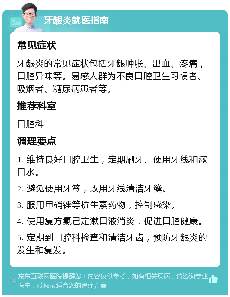 牙龈炎就医指南 常见症状 牙龈炎的常见症状包括牙龈肿胀、出血、疼痛，口腔异味等。易感人群为不良口腔卫生习惯者、吸烟者、糖尿病患者等。 推荐科室 口腔科 调理要点 1. 维持良好口腔卫生，定期刷牙、使用牙线和漱口水。 2. 避免使用牙签，改用牙线清洁牙缝。 3. 服用甲硝锉等抗生素药物，控制感染。 4. 使用复方氯己定漱口液消炎，促进口腔健康。 5. 定期到口腔科检查和清洁牙齿，预防牙龈炎的发生和复发。