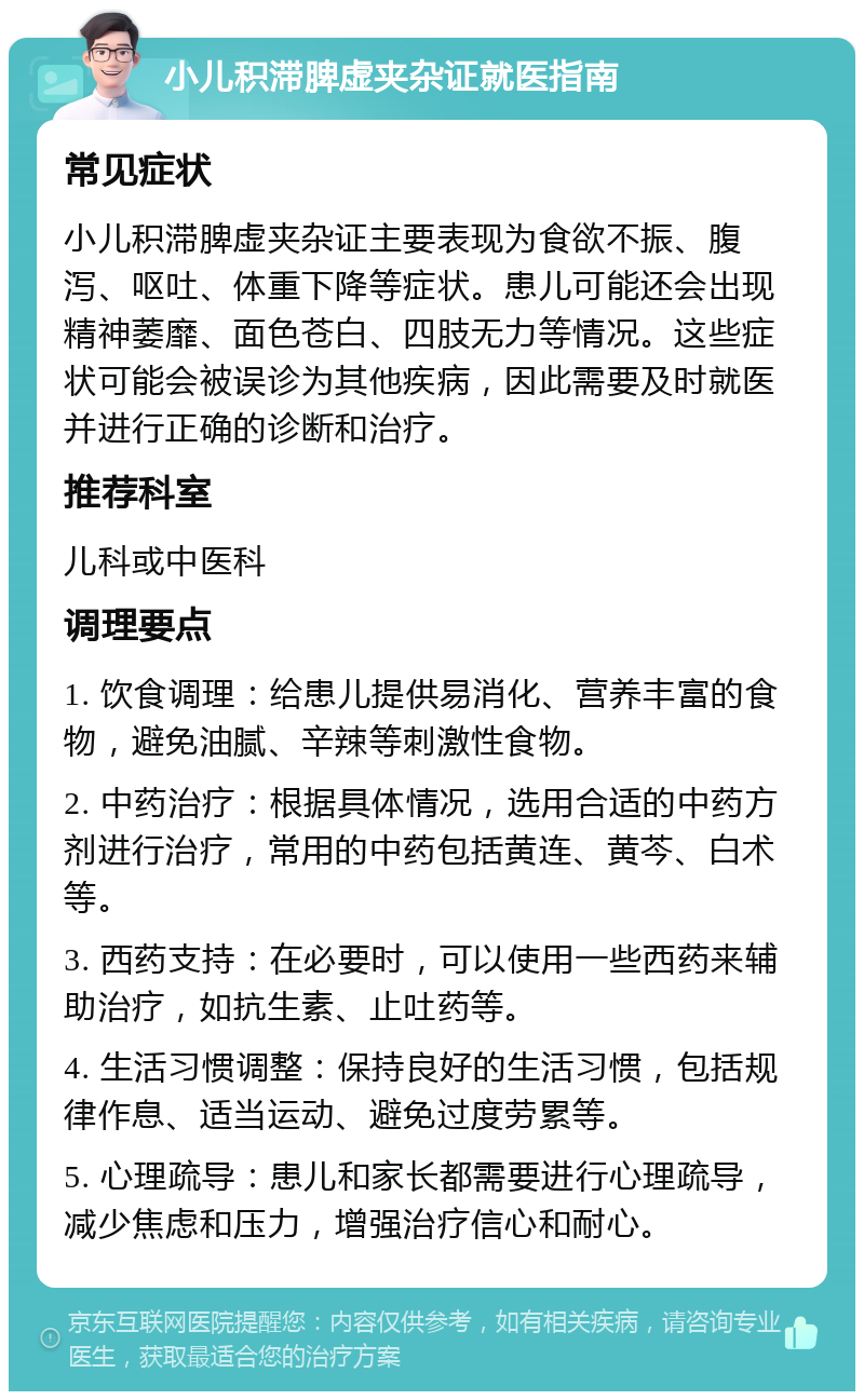 小儿积滞脾虚夹杂证就医指南 常见症状 小儿积滞脾虚夹杂证主要表现为食欲不振、腹泻、呕吐、体重下降等症状。患儿可能还会出现精神萎靡、面色苍白、四肢无力等情况。这些症状可能会被误诊为其他疾病，因此需要及时就医并进行正确的诊断和治疗。 推荐科室 儿科或中医科 调理要点 1. 饮食调理：给患儿提供易消化、营养丰富的食物，避免油腻、辛辣等刺激性食物。 2. 中药治疗：根据具体情况，选用合适的中药方剂进行治疗，常用的中药包括黄连、黄芩、白术等。 3. 西药支持：在必要时，可以使用一些西药来辅助治疗，如抗生素、止吐药等。 4. 生活习惯调整：保持良好的生活习惯，包括规律作息、适当运动、避免过度劳累等。 5. 心理疏导：患儿和家长都需要进行心理疏导，减少焦虑和压力，增强治疗信心和耐心。