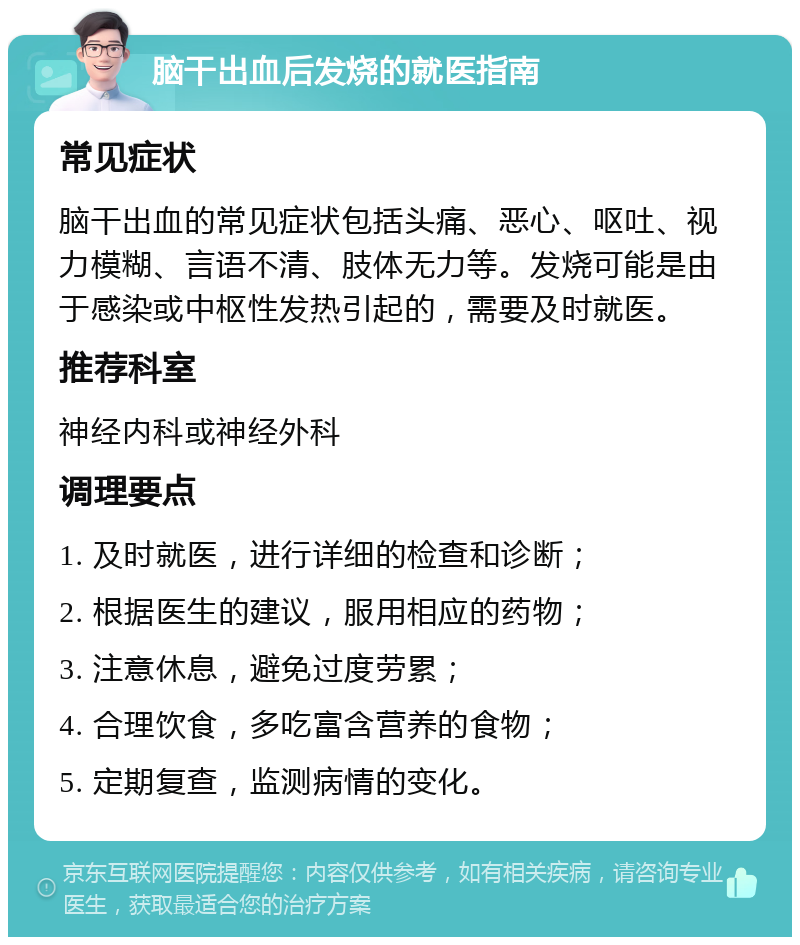 脑干出血后发烧的就医指南 常见症状 脑干出血的常见症状包括头痛、恶心、呕吐、视力模糊、言语不清、肢体无力等。发烧可能是由于感染或中枢性发热引起的，需要及时就医。 推荐科室 神经内科或神经外科 调理要点 1. 及时就医，进行详细的检查和诊断； 2. 根据医生的建议，服用相应的药物； 3. 注意休息，避免过度劳累； 4. 合理饮食，多吃富含营养的食物； 5. 定期复查，监测病情的变化。