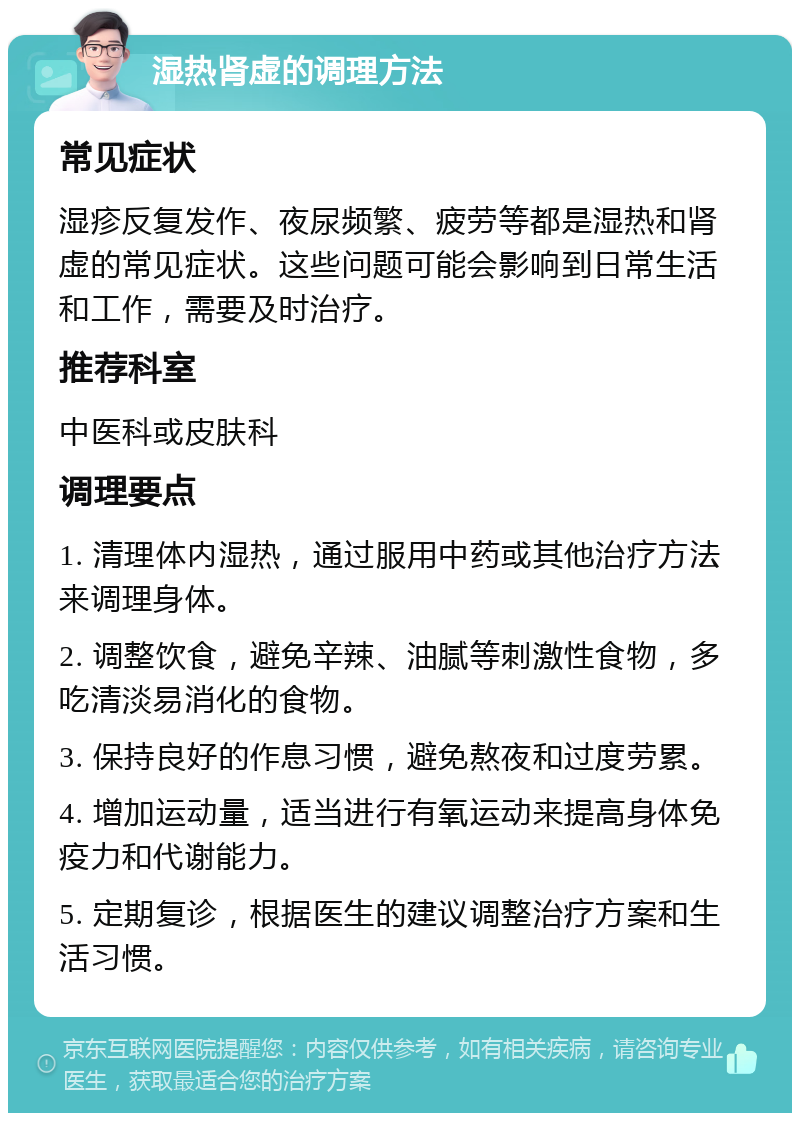 湿热肾虚的调理方法 常见症状 湿疹反复发作、夜尿频繁、疲劳等都是湿热和肾虚的常见症状。这些问题可能会影响到日常生活和工作，需要及时治疗。 推荐科室 中医科或皮肤科 调理要点 1. 清理体内湿热，通过服用中药或其他治疗方法来调理身体。 2. 调整饮食，避免辛辣、油腻等刺激性食物，多吃清淡易消化的食物。 3. 保持良好的作息习惯，避免熬夜和过度劳累。 4. 增加运动量，适当进行有氧运动来提高身体免疫力和代谢能力。 5. 定期复诊，根据医生的建议调整治疗方案和生活习惯。