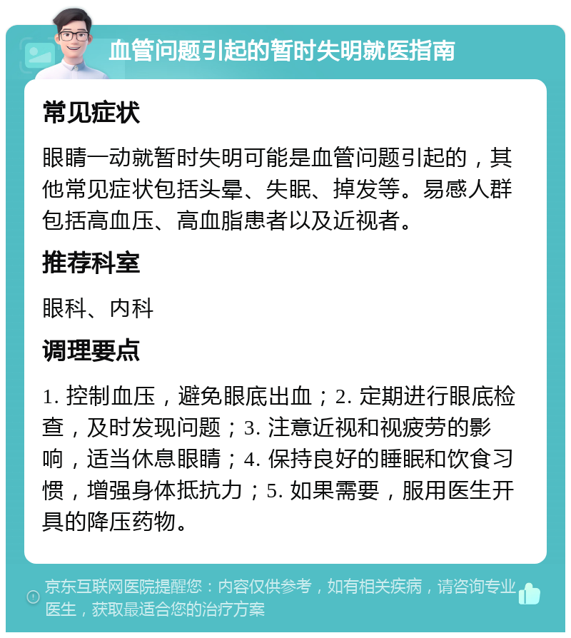 血管问题引起的暂时失明就医指南 常见症状 眼睛一动就暂时失明可能是血管问题引起的，其他常见症状包括头晕、失眠、掉发等。易感人群包括高血压、高血脂患者以及近视者。 推荐科室 眼科、内科 调理要点 1. 控制血压，避免眼底出血；2. 定期进行眼底检查，及时发现问题；3. 注意近视和视疲劳的影响，适当休息眼睛；4. 保持良好的睡眠和饮食习惯，增强身体抵抗力；5. 如果需要，服用医生开具的降压药物。