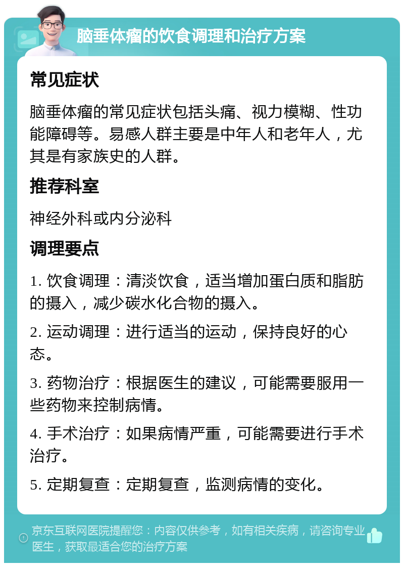 脑垂体瘤的饮食调理和治疗方案 常见症状 脑垂体瘤的常见症状包括头痛、视力模糊、性功能障碍等。易感人群主要是中年人和老年人，尤其是有家族史的人群。 推荐科室 神经外科或内分泌科 调理要点 1. 饮食调理：清淡饮食，适当增加蛋白质和脂肪的摄入，减少碳水化合物的摄入。 2. 运动调理：进行适当的运动，保持良好的心态。 3. 药物治疗：根据医生的建议，可能需要服用一些药物来控制病情。 4. 手术治疗：如果病情严重，可能需要进行手术治疗。 5. 定期复查：定期复查，监测病情的变化。