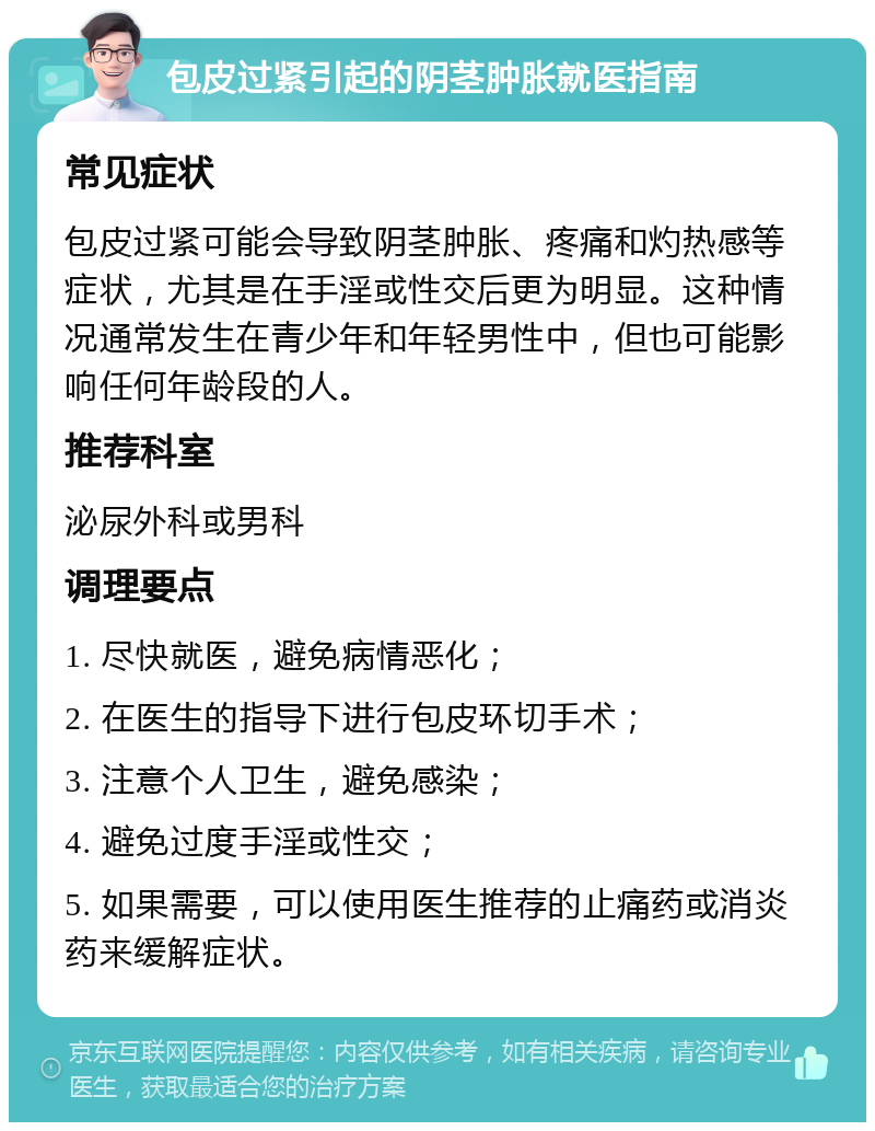 包皮过紧引起的阴茎肿胀就医指南 常见症状 包皮过紧可能会导致阴茎肿胀、疼痛和灼热感等症状，尤其是在手淫或性交后更为明显。这种情况通常发生在青少年和年轻男性中，但也可能影响任何年龄段的人。 推荐科室 泌尿外科或男科 调理要点 1. 尽快就医，避免病情恶化； 2. 在医生的指导下进行包皮环切手术； 3. 注意个人卫生，避免感染； 4. 避免过度手淫或性交； 5. 如果需要，可以使用医生推荐的止痛药或消炎药来缓解症状。