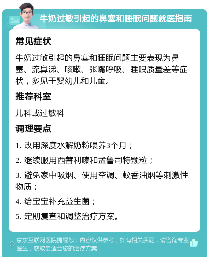 牛奶过敏引起的鼻塞和睡眠问题就医指南 常见症状 牛奶过敏引起的鼻塞和睡眠问题主要表现为鼻塞、流鼻涕、咳嗽、张嘴呼吸、睡眠质量差等症状，多见于婴幼儿和儿童。 推荐科室 儿科或过敏科 调理要点 1. 改用深度水解奶粉喂养3个月； 2. 继续服用西替利嗪和孟鲁司特颗粒； 3. 避免家中吸烟、使用空调、蚊香油烟等刺激性物质； 4. 给宝宝补充益生菌； 5. 定期复查和调整治疗方案。