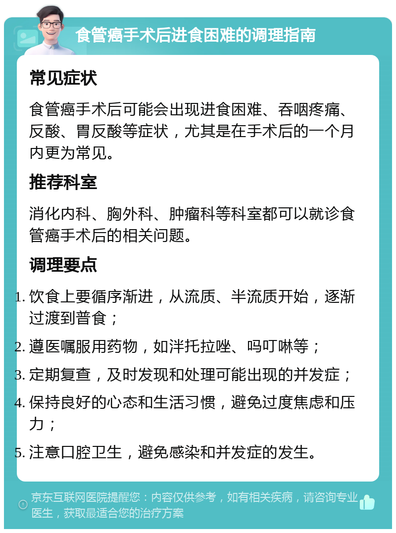 食管癌手术后进食困难的调理指南 常见症状 食管癌手术后可能会出现进食困难、吞咽疼痛、反酸、胃反酸等症状，尤其是在手术后的一个月内更为常见。 推荐科室 消化内科、胸外科、肿瘤科等科室都可以就诊食管癌手术后的相关问题。 调理要点 饮食上要循序渐进，从流质、半流质开始，逐渐过渡到普食； 遵医嘱服用药物，如泮托拉唑、吗叮啉等； 定期复查，及时发现和处理可能出现的并发症； 保持良好的心态和生活习惯，避免过度焦虑和压力； 注意口腔卫生，避免感染和并发症的发生。