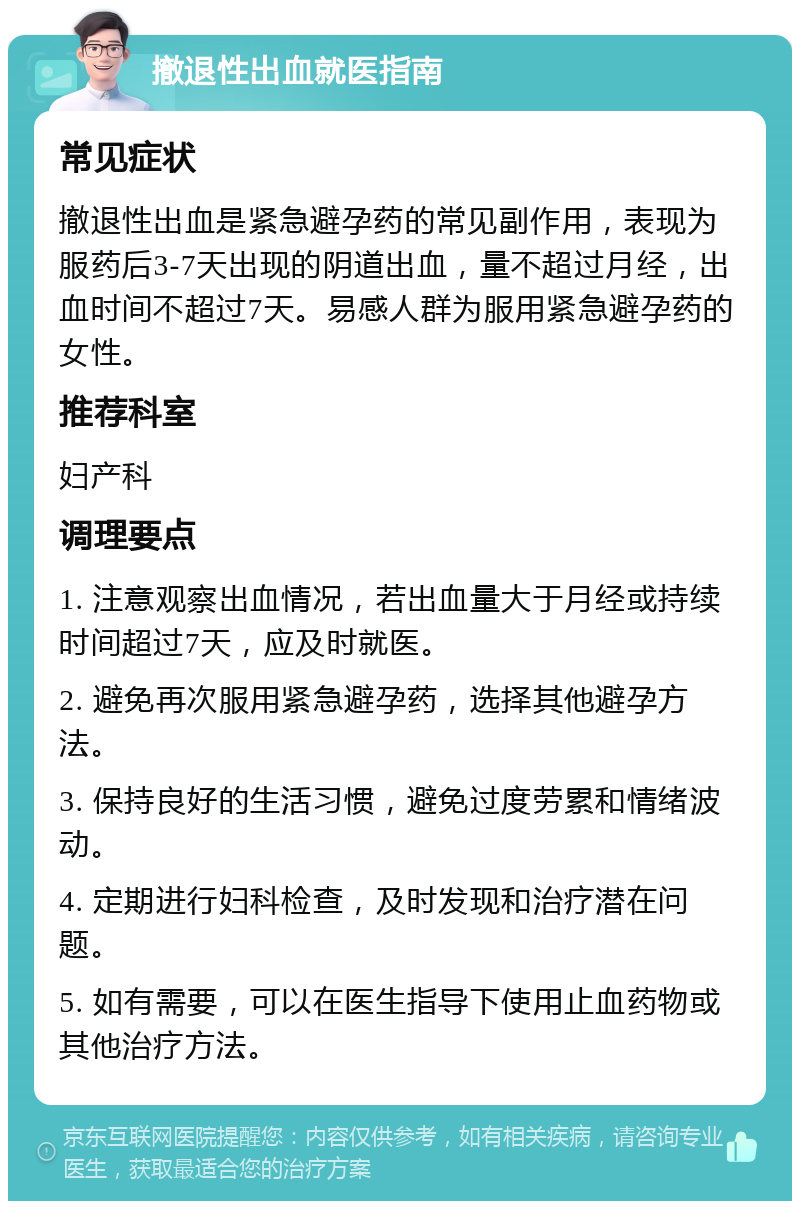 撤退性出血就医指南 常见症状 撤退性出血是紧急避孕药的常见副作用，表现为服药后3-7天出现的阴道出血，量不超过月经，出血时间不超过7天。易感人群为服用紧急避孕药的女性。 推荐科室 妇产科 调理要点 1. 注意观察出血情况，若出血量大于月经或持续时间超过7天，应及时就医。 2. 避免再次服用紧急避孕药，选择其他避孕方法。 3. 保持良好的生活习惯，避免过度劳累和情绪波动。 4. 定期进行妇科检查，及时发现和治疗潜在问题。 5. 如有需要，可以在医生指导下使用止血药物或其他治疗方法。