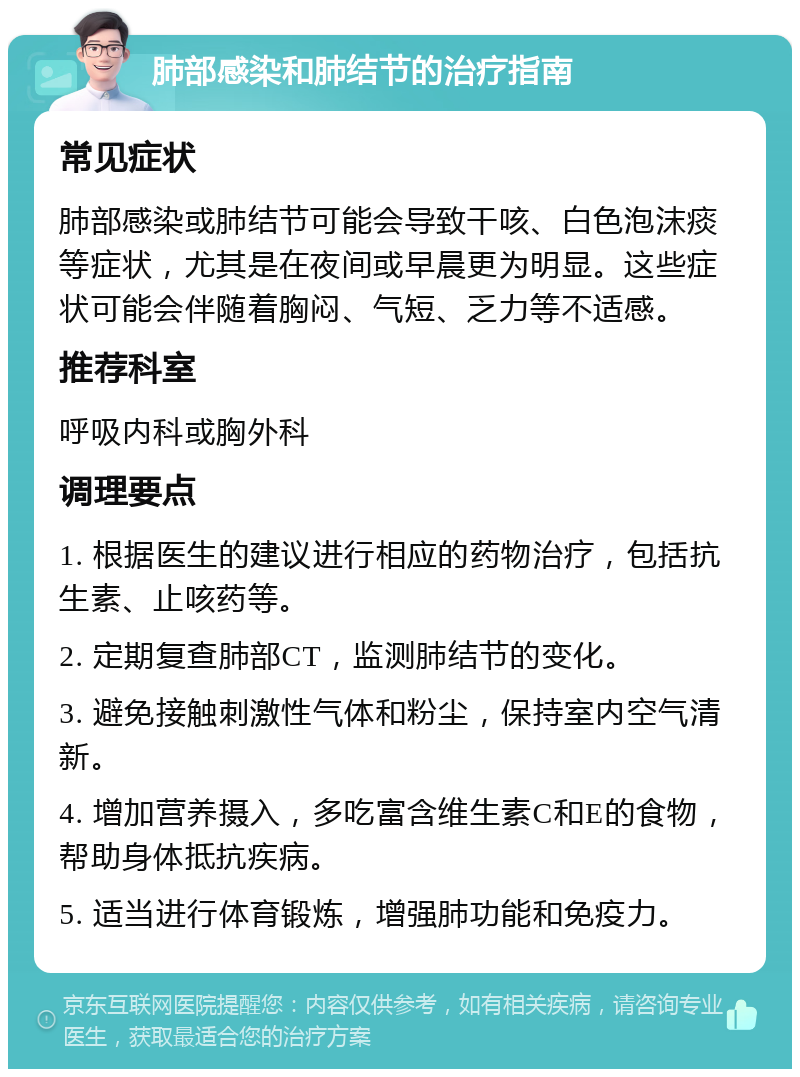 肺部感染和肺结节的治疗指南 常见症状 肺部感染或肺结节可能会导致干咳、白色泡沫痰等症状，尤其是在夜间或早晨更为明显。这些症状可能会伴随着胸闷、气短、乏力等不适感。 推荐科室 呼吸内科或胸外科 调理要点 1. 根据医生的建议进行相应的药物治疗，包括抗生素、止咳药等。 2. 定期复查肺部CT，监测肺结节的变化。 3. 避免接触刺激性气体和粉尘，保持室内空气清新。 4. 增加营养摄入，多吃富含维生素C和E的食物，帮助身体抵抗疾病。 5. 适当进行体育锻炼，增强肺功能和免疫力。