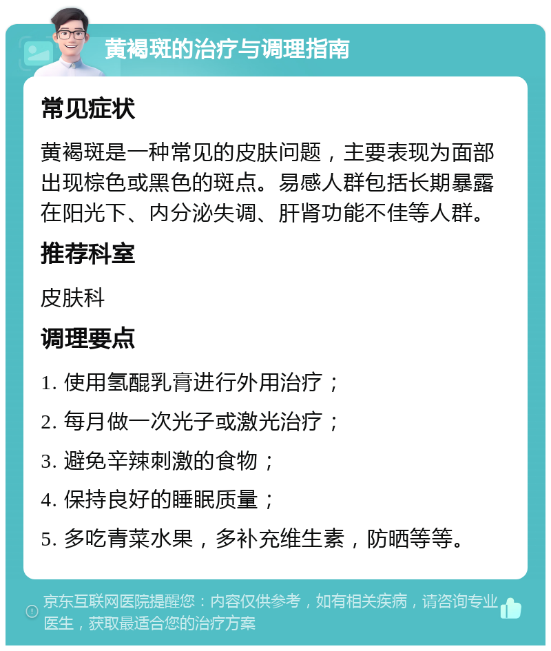 黄褐斑的治疗与调理指南 常见症状 黄褐斑是一种常见的皮肤问题，主要表现为面部出现棕色或黑色的斑点。易感人群包括长期暴露在阳光下、内分泌失调、肝肾功能不佳等人群。 推荐科室 皮肤科 调理要点 1. 使用氢醌乳膏进行外用治疗； 2. 每月做一次光子或激光治疗； 3. 避免辛辣刺激的食物； 4. 保持良好的睡眠质量； 5. 多吃青菜水果，多补充维生素，防晒等等。