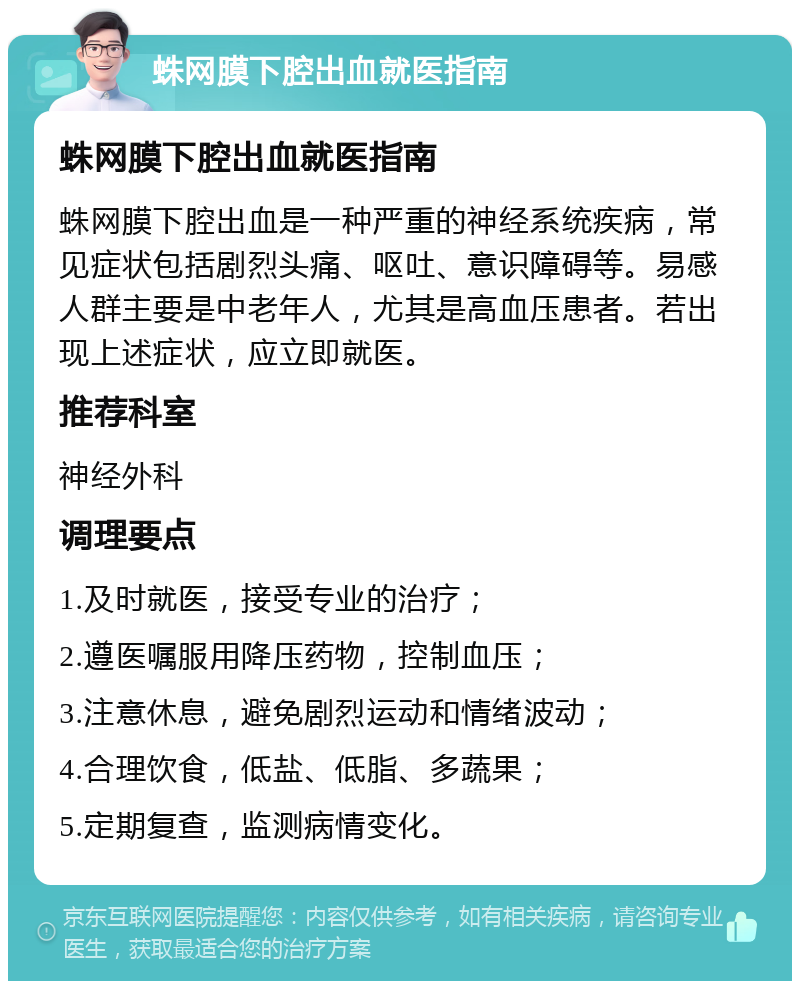 蛛网膜下腔出血就医指南 蛛网膜下腔出血就医指南 蛛网膜下腔出血是一种严重的神经系统疾病，常见症状包括剧烈头痛、呕吐、意识障碍等。易感人群主要是中老年人，尤其是高血压患者。若出现上述症状，应立即就医。 推荐科室 神经外科 调理要点 1.及时就医，接受专业的治疗； 2.遵医嘱服用降压药物，控制血压； 3.注意休息，避免剧烈运动和情绪波动； 4.合理饮食，低盐、低脂、多蔬果； 5.定期复查，监测病情变化。