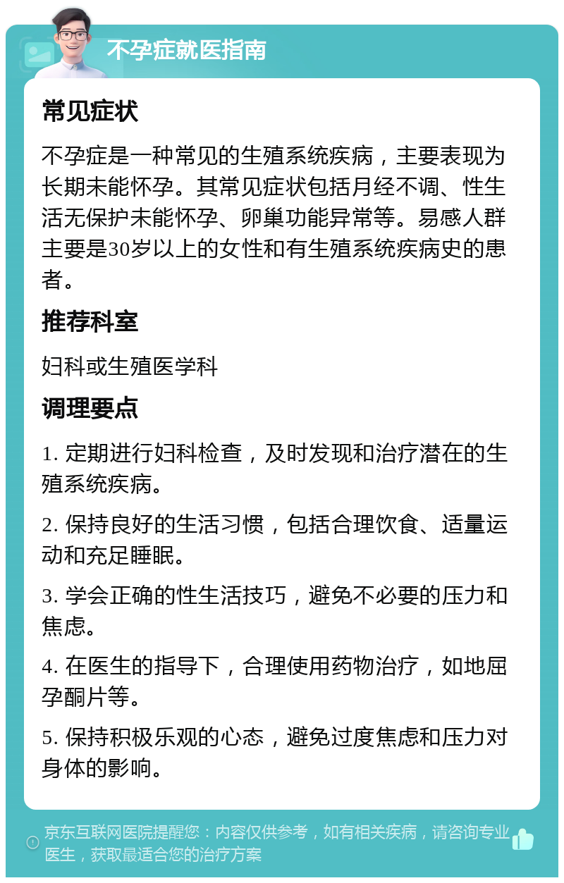 不孕症就医指南 常见症状 不孕症是一种常见的生殖系统疾病，主要表现为长期未能怀孕。其常见症状包括月经不调、性生活无保护未能怀孕、卵巢功能异常等。易感人群主要是30岁以上的女性和有生殖系统疾病史的患者。 推荐科室 妇科或生殖医学科 调理要点 1. 定期进行妇科检查，及时发现和治疗潜在的生殖系统疾病。 2. 保持良好的生活习惯，包括合理饮食、适量运动和充足睡眠。 3. 学会正确的性生活技巧，避免不必要的压力和焦虑。 4. 在医生的指导下，合理使用药物治疗，如地屈孕酮片等。 5. 保持积极乐观的心态，避免过度焦虑和压力对身体的影响。