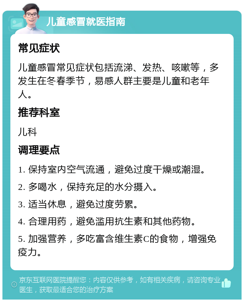 儿童感冒就医指南 常见症状 儿童感冒常见症状包括流涕、发热、咳嗽等，多发生在冬春季节，易感人群主要是儿童和老年人。 推荐科室 儿科 调理要点 1. 保持室内空气流通，避免过度干燥或潮湿。 2. 多喝水，保持充足的水分摄入。 3. 适当休息，避免过度劳累。 4. 合理用药，避免滥用抗生素和其他药物。 5. 加强营养，多吃富含维生素C的食物，增强免疫力。