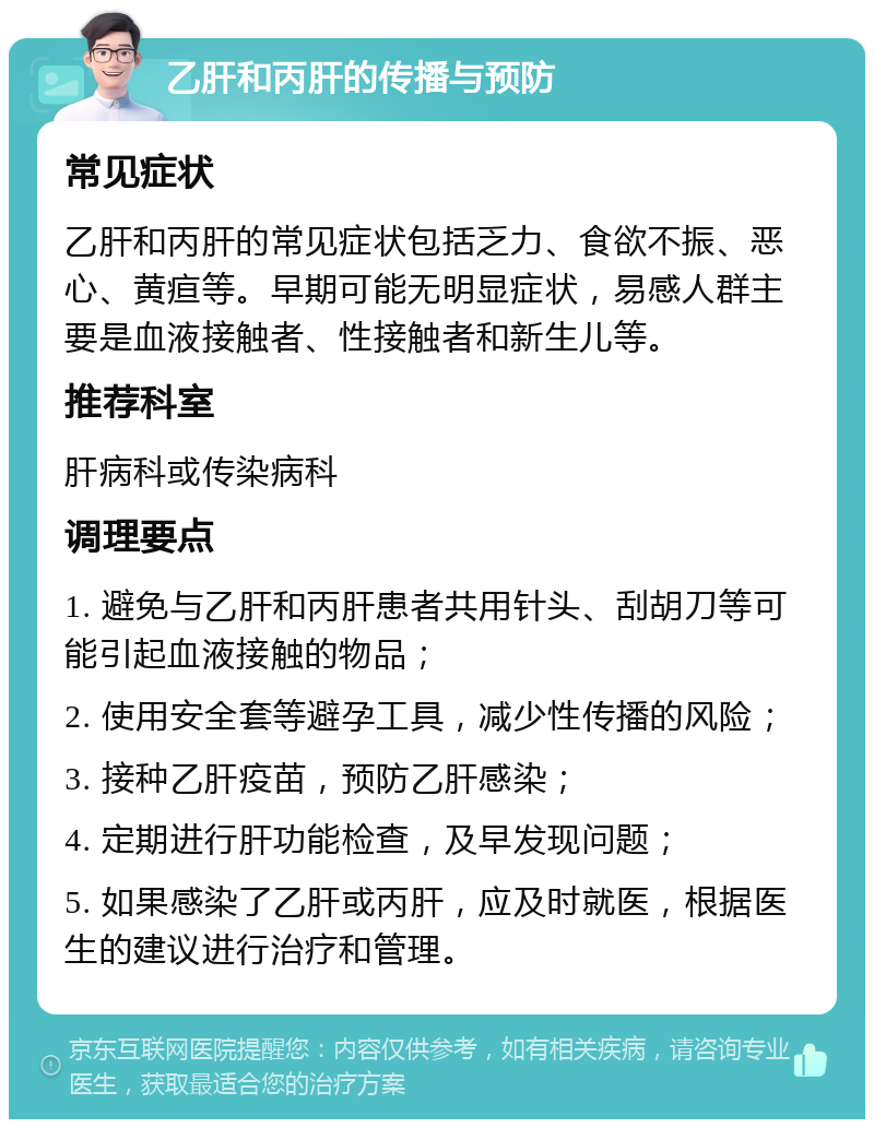 乙肝和丙肝的传播与预防 常见症状 乙肝和丙肝的常见症状包括乏力、食欲不振、恶心、黄疸等。早期可能无明显症状，易感人群主要是血液接触者、性接触者和新生儿等。 推荐科室 肝病科或传染病科 调理要点 1. 避免与乙肝和丙肝患者共用针头、刮胡刀等可能引起血液接触的物品； 2. 使用安全套等避孕工具，减少性传播的风险； 3. 接种乙肝疫苗，预防乙肝感染； 4. 定期进行肝功能检查，及早发现问题； 5. 如果感染了乙肝或丙肝，应及时就医，根据医生的建议进行治疗和管理。