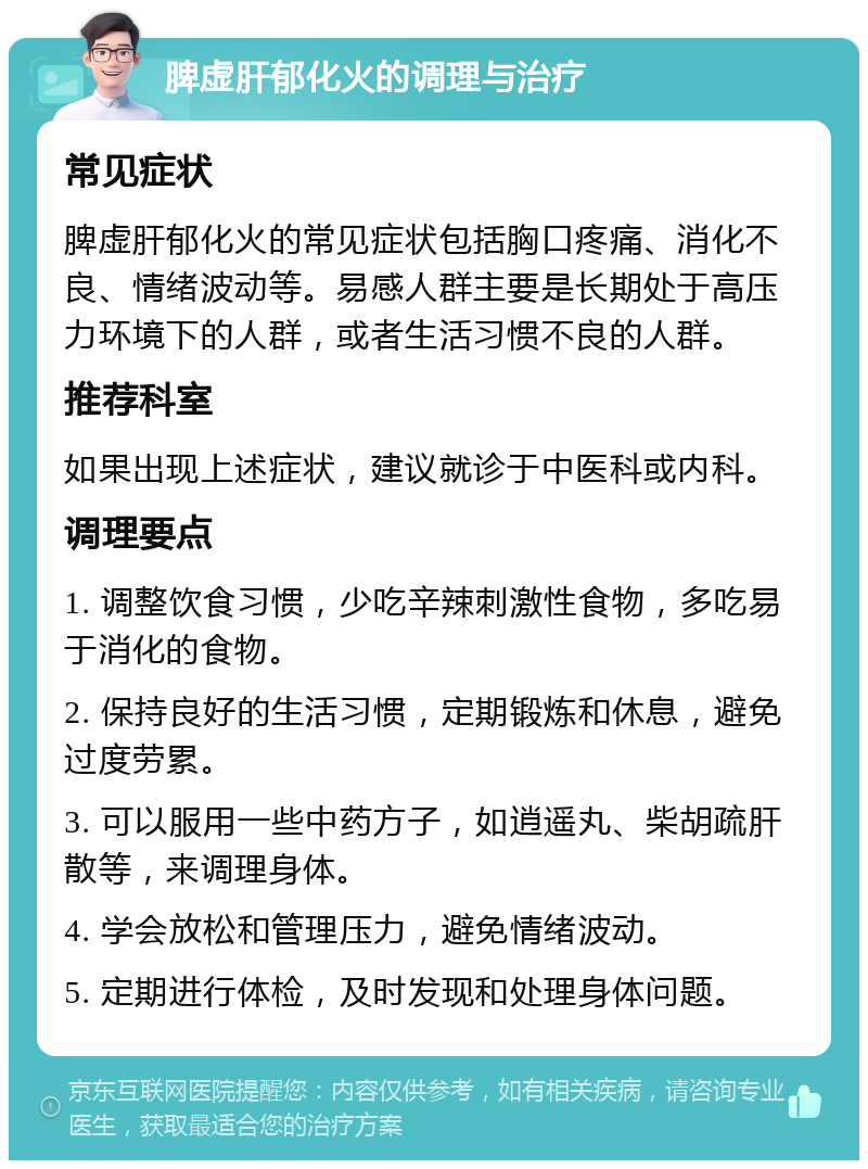 脾虚肝郁化火的调理与治疗 常见症状 脾虚肝郁化火的常见症状包括胸口疼痛、消化不良、情绪波动等。易感人群主要是长期处于高压力环境下的人群，或者生活习惯不良的人群。 推荐科室 如果出现上述症状，建议就诊于中医科或内科。 调理要点 1. 调整饮食习惯，少吃辛辣刺激性食物，多吃易于消化的食物。 2. 保持良好的生活习惯，定期锻炼和休息，避免过度劳累。 3. 可以服用一些中药方子，如逍遥丸、柴胡疏肝散等，来调理身体。 4. 学会放松和管理压力，避免情绪波动。 5. 定期进行体检，及时发现和处理身体问题。