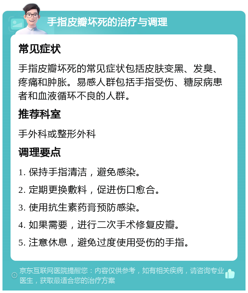 手指皮瓣坏死的治疗与调理 常见症状 手指皮瓣坏死的常见症状包括皮肤变黑、发臭、疼痛和肿胀。易感人群包括手指受伤、糖尿病患者和血液循环不良的人群。 推荐科室 手外科或整形外科 调理要点 1. 保持手指清洁，避免感染。 2. 定期更换敷料，促进伤口愈合。 3. 使用抗生素药膏预防感染。 4. 如果需要，进行二次手术修复皮瓣。 5. 注意休息，避免过度使用受伤的手指。