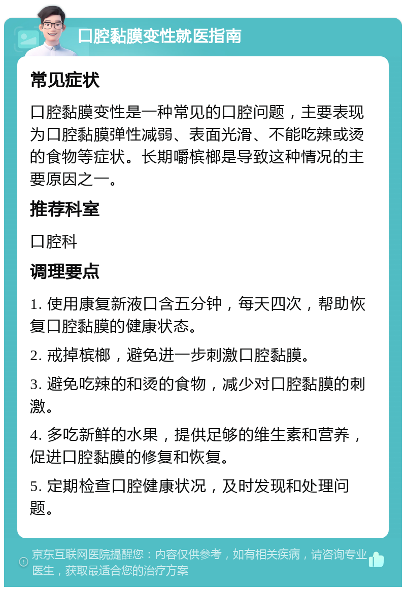 口腔黏膜变性就医指南 常见症状 口腔黏膜变性是一种常见的口腔问题，主要表现为口腔黏膜弹性减弱、表面光滑、不能吃辣或烫的食物等症状。长期嚼槟榔是导致这种情况的主要原因之一。 推荐科室 口腔科 调理要点 1. 使用康复新液口含五分钟，每天四次，帮助恢复口腔黏膜的健康状态。 2. 戒掉槟榔，避免进一步刺激口腔黏膜。 3. 避免吃辣的和烫的食物，减少对口腔黏膜的刺激。 4. 多吃新鲜的水果，提供足够的维生素和营养，促进口腔黏膜的修复和恢复。 5. 定期检查口腔健康状况，及时发现和处理问题。