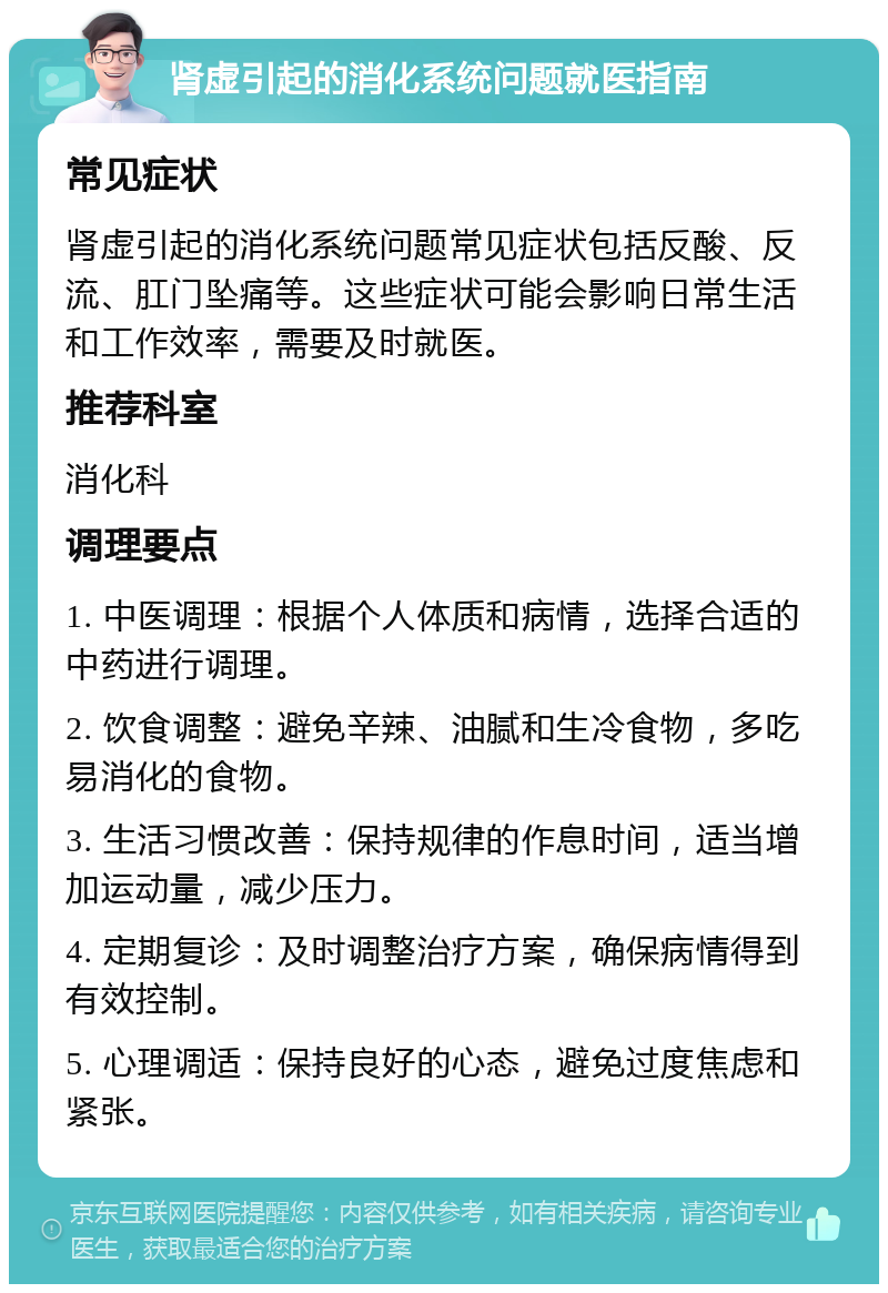 肾虚引起的消化系统问题就医指南 常见症状 肾虚引起的消化系统问题常见症状包括反酸、反流、肛门坠痛等。这些症状可能会影响日常生活和工作效率，需要及时就医。 推荐科室 消化科 调理要点 1. 中医调理：根据个人体质和病情，选择合适的中药进行调理。 2. 饮食调整：避免辛辣、油腻和生冷食物，多吃易消化的食物。 3. 生活习惯改善：保持规律的作息时间，适当增加运动量，减少压力。 4. 定期复诊：及时调整治疗方案，确保病情得到有效控制。 5. 心理调适：保持良好的心态，避免过度焦虑和紧张。