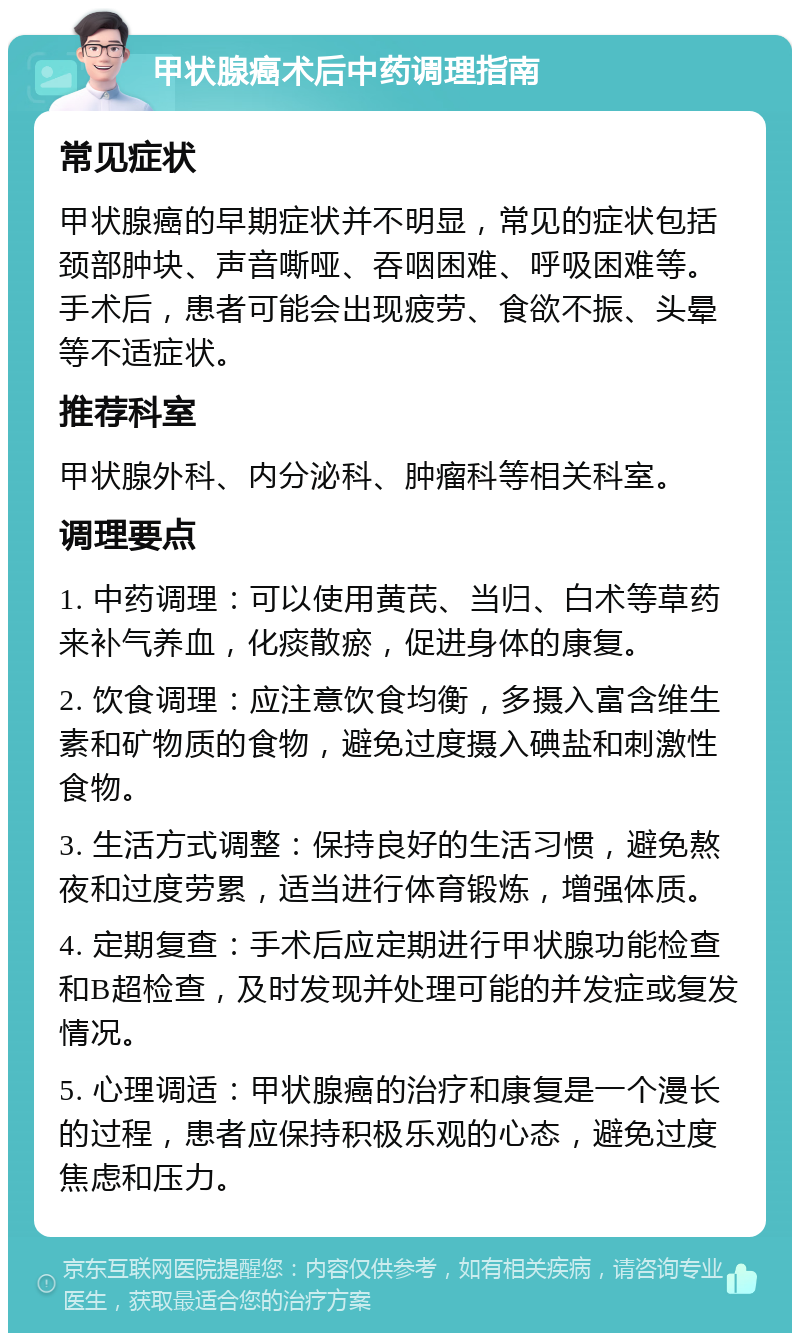 甲状腺癌术后中药调理指南 常见症状 甲状腺癌的早期症状并不明显，常见的症状包括颈部肿块、声音嘶哑、吞咽困难、呼吸困难等。手术后，患者可能会出现疲劳、食欲不振、头晕等不适症状。 推荐科室 甲状腺外科、内分泌科、肿瘤科等相关科室。 调理要点 1. 中药调理：可以使用黄芪、当归、白术等草药来补气养血，化痰散瘀，促进身体的康复。 2. 饮食调理：应注意饮食均衡，多摄入富含维生素和矿物质的食物，避免过度摄入碘盐和刺激性食物。 3. 生活方式调整：保持良好的生活习惯，避免熬夜和过度劳累，适当进行体育锻炼，增强体质。 4. 定期复查：手术后应定期进行甲状腺功能检查和B超检查，及时发现并处理可能的并发症或复发情况。 5. 心理调适：甲状腺癌的治疗和康复是一个漫长的过程，患者应保持积极乐观的心态，避免过度焦虑和压力。