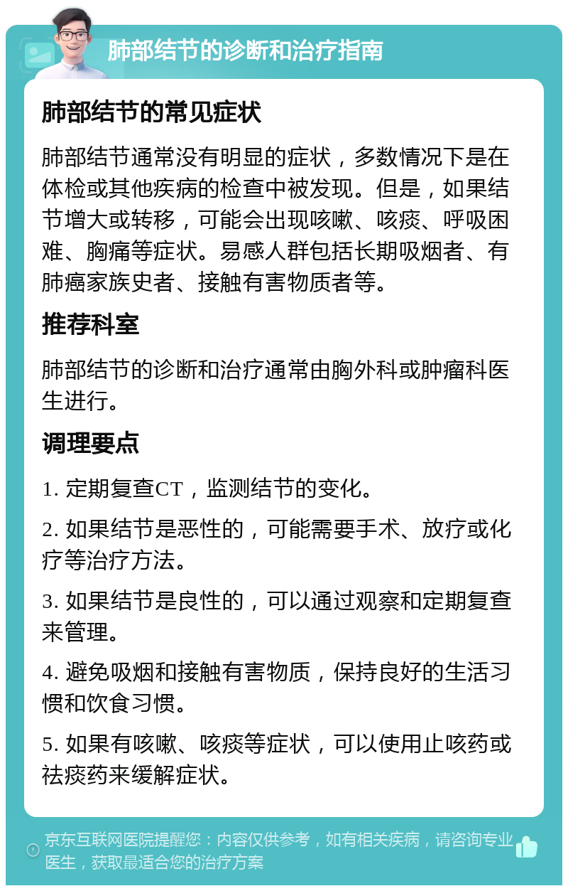 肺部结节的诊断和治疗指南 肺部结节的常见症状 肺部结节通常没有明显的症状，多数情况下是在体检或其他疾病的检查中被发现。但是，如果结节增大或转移，可能会出现咳嗽、咳痰、呼吸困难、胸痛等症状。易感人群包括长期吸烟者、有肺癌家族史者、接触有害物质者等。 推荐科室 肺部结节的诊断和治疗通常由胸外科或肿瘤科医生进行。 调理要点 1. 定期复查CT，监测结节的变化。 2. 如果结节是恶性的，可能需要手术、放疗或化疗等治疗方法。 3. 如果结节是良性的，可以通过观察和定期复查来管理。 4. 避免吸烟和接触有害物质，保持良好的生活习惯和饮食习惯。 5. 如果有咳嗽、咳痰等症状，可以使用止咳药或祛痰药来缓解症状。