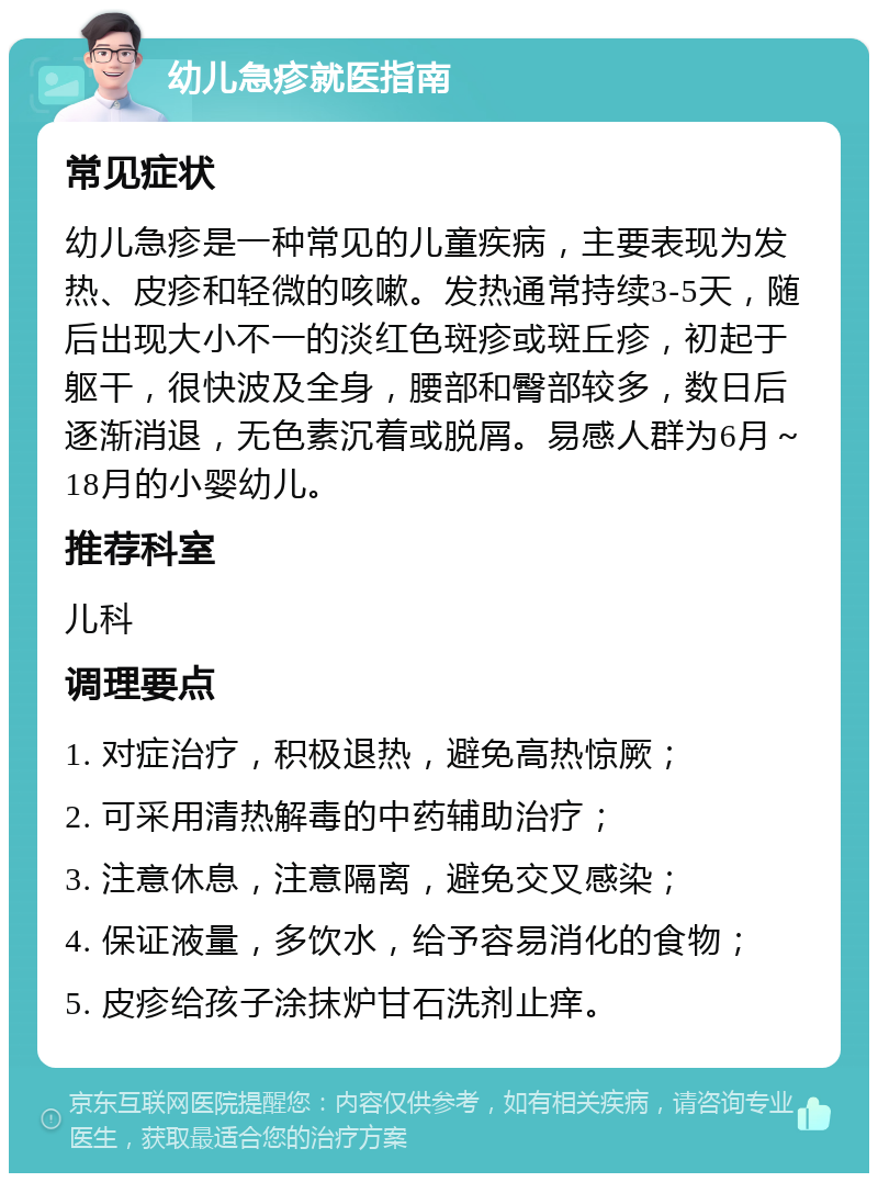 幼儿急疹就医指南 常见症状 幼儿急疹是一种常见的儿童疾病，主要表现为发热、皮疹和轻微的咳嗽。发热通常持续3-5天，随后出现大小不一的淡红色斑疹或斑丘疹，初起于躯干，很快波及全身，腰部和臀部较多，数日后逐渐消退，无色素沉着或脱屑。易感人群为6月～18月的小婴幼儿。 推荐科室 儿科 调理要点 1. 对症治疗，积极退热，避免高热惊厥； 2. 可采用清热解毒的中药辅助治疗； 3. 注意休息，注意隔离，避免交叉感染； 4. 保证液量，多饮水，给予容易消化的食物； 5. 皮疹给孩子涂抹炉甘石洗剂止痒。