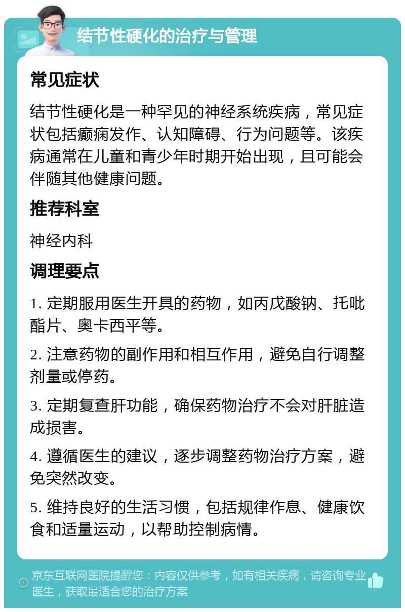 结节性硬化的治疗与管理 常见症状 结节性硬化是一种罕见的神经系统疾病，常见症状包括癫痫发作、认知障碍、行为问题等。该疾病通常在儿童和青少年时期开始出现，且可能会伴随其他健康问题。 推荐科室 神经内科 调理要点 1. 定期服用医生开具的药物，如丙戊酸钠、托吡酯片、奥卡西平等。 2. 注意药物的副作用和相互作用，避免自行调整剂量或停药。 3. 定期复查肝功能，确保药物治疗不会对肝脏造成损害。 4. 遵循医生的建议，逐步调整药物治疗方案，避免突然改变。 5. 维持良好的生活习惯，包括规律作息、健康饮食和适量运动，以帮助控制病情。