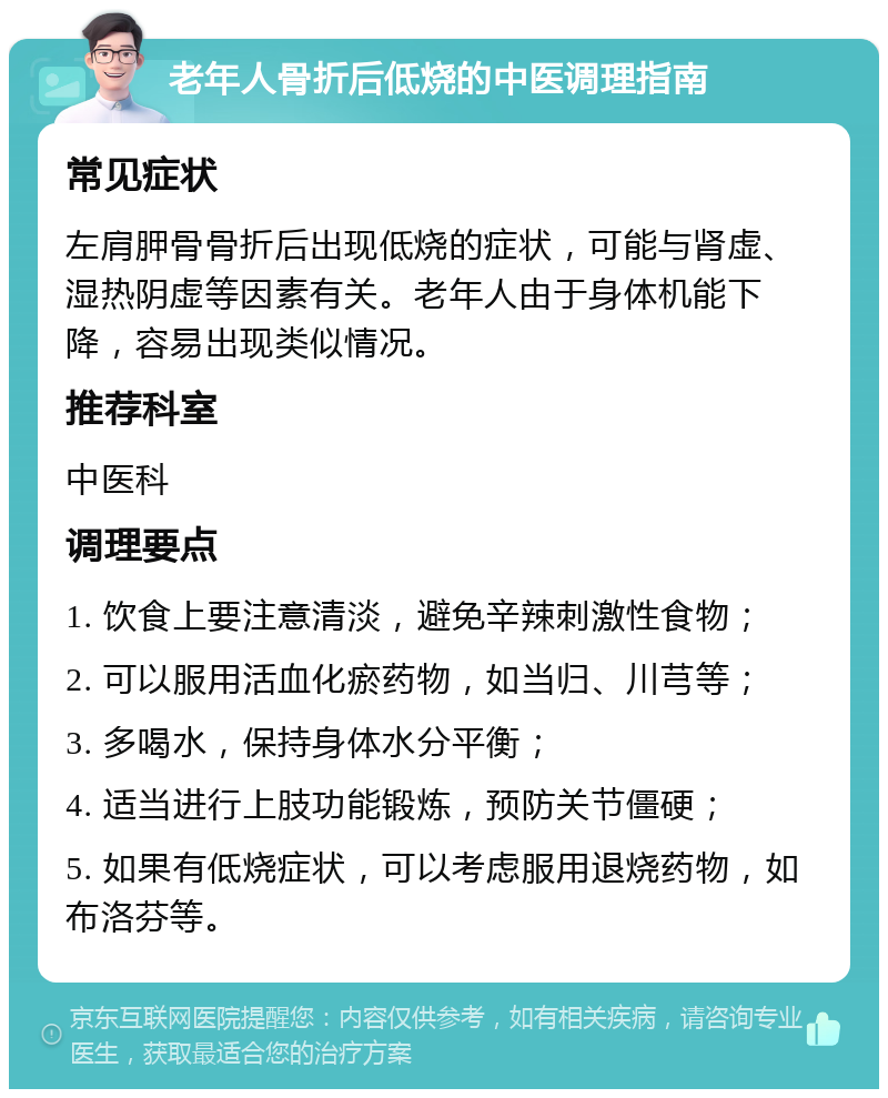 老年人骨折后低烧的中医调理指南 常见症状 左肩胛骨骨折后出现低烧的症状，可能与肾虚、湿热阴虚等因素有关。老年人由于身体机能下降，容易出现类似情况。 推荐科室 中医科 调理要点 1. 饮食上要注意清淡，避免辛辣刺激性食物； 2. 可以服用活血化瘀药物，如当归、川芎等； 3. 多喝水，保持身体水分平衡； 4. 适当进行上肢功能锻炼，预防关节僵硬； 5. 如果有低烧症状，可以考虑服用退烧药物，如布洛芬等。