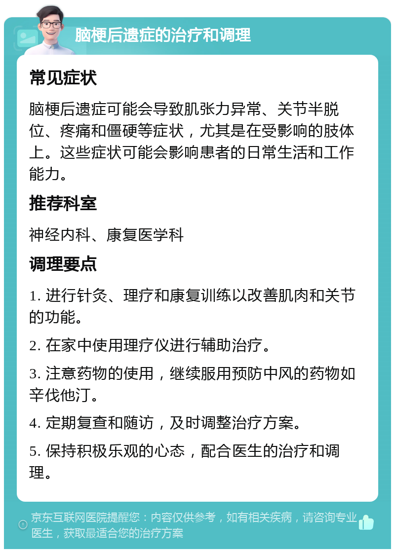 脑梗后遗症的治疗和调理 常见症状 脑梗后遗症可能会导致肌张力异常、关节半脱位、疼痛和僵硬等症状，尤其是在受影响的肢体上。这些症状可能会影响患者的日常生活和工作能力。 推荐科室 神经内科、康复医学科 调理要点 1. 进行针灸、理疗和康复训练以改善肌肉和关节的功能。 2. 在家中使用理疗仪进行辅助治疗。 3. 注意药物的使用，继续服用预防中风的药物如辛伐他汀。 4. 定期复查和随访，及时调整治疗方案。 5. 保持积极乐观的心态，配合医生的治疗和调理。