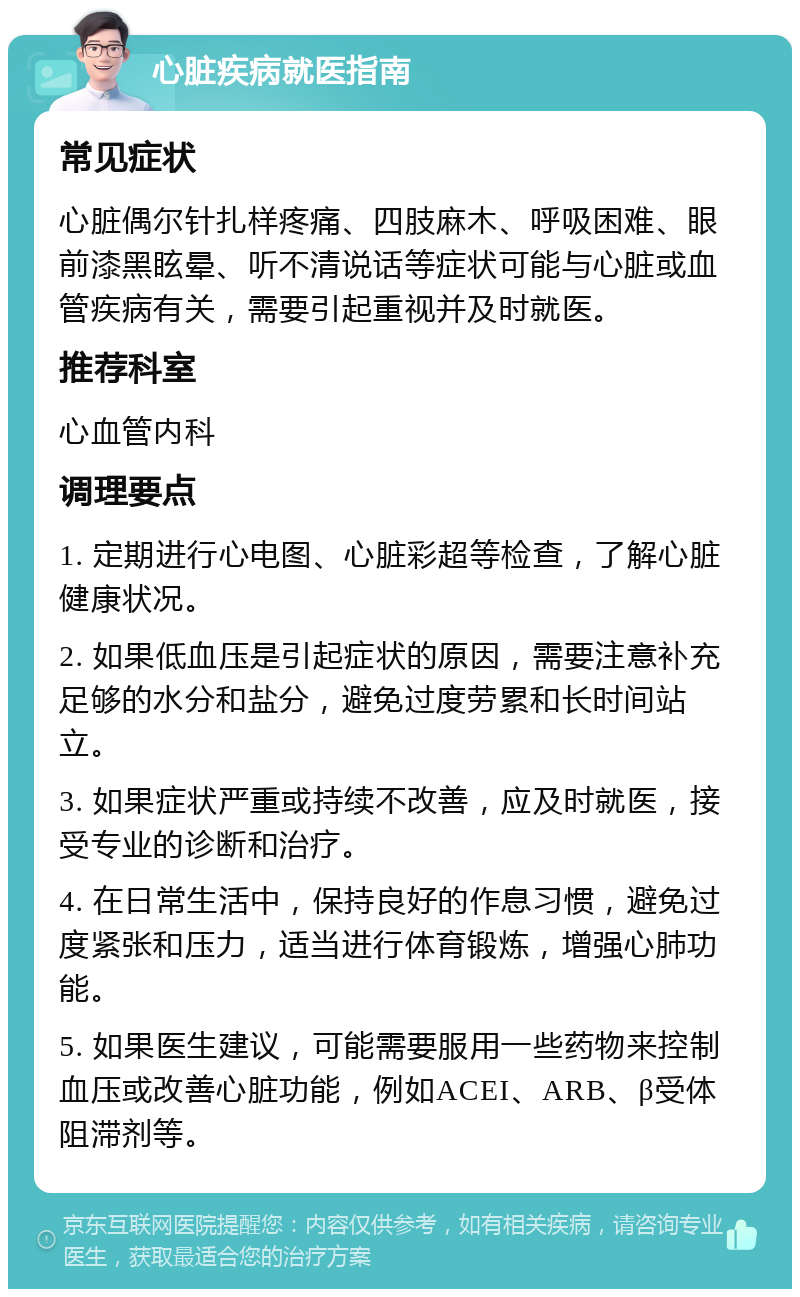 心脏疾病就医指南 常见症状 心脏偶尔针扎样疼痛、四肢麻木、呼吸困难、眼前漆黑眩晕、听不清说话等症状可能与心脏或血管疾病有关，需要引起重视并及时就医。 推荐科室 心血管内科 调理要点 1. 定期进行心电图、心脏彩超等检查，了解心脏健康状况。 2. 如果低血压是引起症状的原因，需要注意补充足够的水分和盐分，避免过度劳累和长时间站立。 3. 如果症状严重或持续不改善，应及时就医，接受专业的诊断和治疗。 4. 在日常生活中，保持良好的作息习惯，避免过度紧张和压力，适当进行体育锻炼，增强心肺功能。 5. 如果医生建议，可能需要服用一些药物来控制血压或改善心脏功能，例如ACEI、ARB、β受体阻滞剂等。