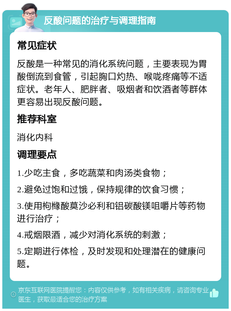 反酸问题的治疗与调理指南 常见症状 反酸是一种常见的消化系统问题，主要表现为胃酸倒流到食管，引起胸口灼热、喉咙疼痛等不适症状。老年人、肥胖者、吸烟者和饮酒者等群体更容易出现反酸问题。 推荐科室 消化内科 调理要点 1.少吃主食，多吃蔬菜和肉汤类食物； 2.避免过饱和过饿，保持规律的饮食习惯； 3.使用枸橼酸莫沙必利和铝碳酸镁咀嚼片等药物进行治疗； 4.戒烟限酒，减少对消化系统的刺激； 5.定期进行体检，及时发现和处理潜在的健康问题。