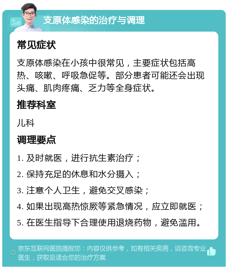 支原体感染的治疗与调理 常见症状 支原体感染在小孩中很常见，主要症状包括高热、咳嗽、呼吸急促等。部分患者可能还会出现头痛、肌肉疼痛、乏力等全身症状。 推荐科室 儿科 调理要点 1. 及时就医，进行抗生素治疗； 2. 保持充足的休息和水分摄入； 3. 注意个人卫生，避免交叉感染； 4. 如果出现高热惊厥等紧急情况，应立即就医； 5. 在医生指导下合理使用退烧药物，避免滥用。