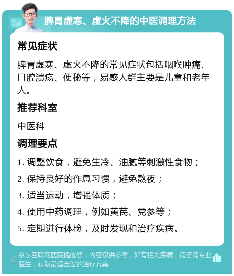 脾胃虚寒、虚火不降的中医调理方法 常见症状 脾胃虚寒、虚火不降的常见症状包括咽喉肿痛、口腔溃疡、便秘等，易感人群主要是儿童和老年人。 推荐科室 中医科 调理要点 1. 调整饮食，避免生冷、油腻等刺激性食物； 2. 保持良好的作息习惯，避免熬夜； 3. 适当运动，增强体质； 4. 使用中药调理，例如黄芪、党参等； 5. 定期进行体检，及时发现和治疗疾病。