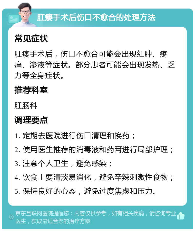 肛瘘手术后伤口不愈合的处理方法 常见症状 肛瘘手术后，伤口不愈合可能会出现红肿、疼痛、渗液等症状。部分患者可能会出现发热、乏力等全身症状。 推荐科室 肛肠科 调理要点 1. 定期去医院进行伤口清理和换药； 2. 使用医生推荐的消毒液和药膏进行局部护理； 3. 注意个人卫生，避免感染； 4. 饮食上要清淡易消化，避免辛辣刺激性食物； 5. 保持良好的心态，避免过度焦虑和压力。