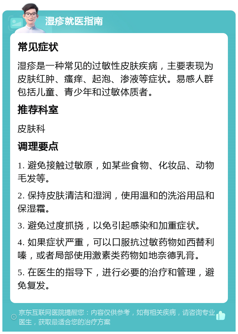 湿疹就医指南 常见症状 湿疹是一种常见的过敏性皮肤疾病，主要表现为皮肤红肿、瘙痒、起泡、渗液等症状。易感人群包括儿童、青少年和过敏体质者。 推荐科室 皮肤科 调理要点 1. 避免接触过敏原，如某些食物、化妆品、动物毛发等。 2. 保持皮肤清洁和湿润，使用温和的洗浴用品和保湿霜。 3. 避免过度抓挠，以免引起感染和加重症状。 4. 如果症状严重，可以口服抗过敏药物如西替利嗪，或者局部使用激素类药物如地奈德乳膏。 5. 在医生的指导下，进行必要的治疗和管理，避免复发。