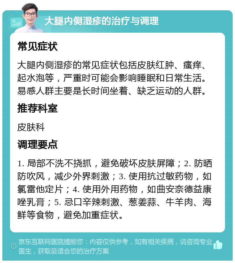 大腿内侧湿疹的治疗与调理 常见症状 大腿内侧湿疹的常见症状包括皮肤红肿、瘙痒、起水泡等，严重时可能会影响睡眠和日常生活。易感人群主要是长时间坐着、缺乏运动的人群。 推荐科室 皮肤科 调理要点 1. 局部不洗不挠抓，避免破坏皮肤屏障；2. 防晒防吹风，减少外界刺激；3. 使用抗过敏药物，如氯雷他定片；4. 使用外用药物，如曲安奈德益康唑乳膏；5. 忌口辛辣刺激、葱姜蒜、牛羊肉、海鲜等食物，避免加重症状。