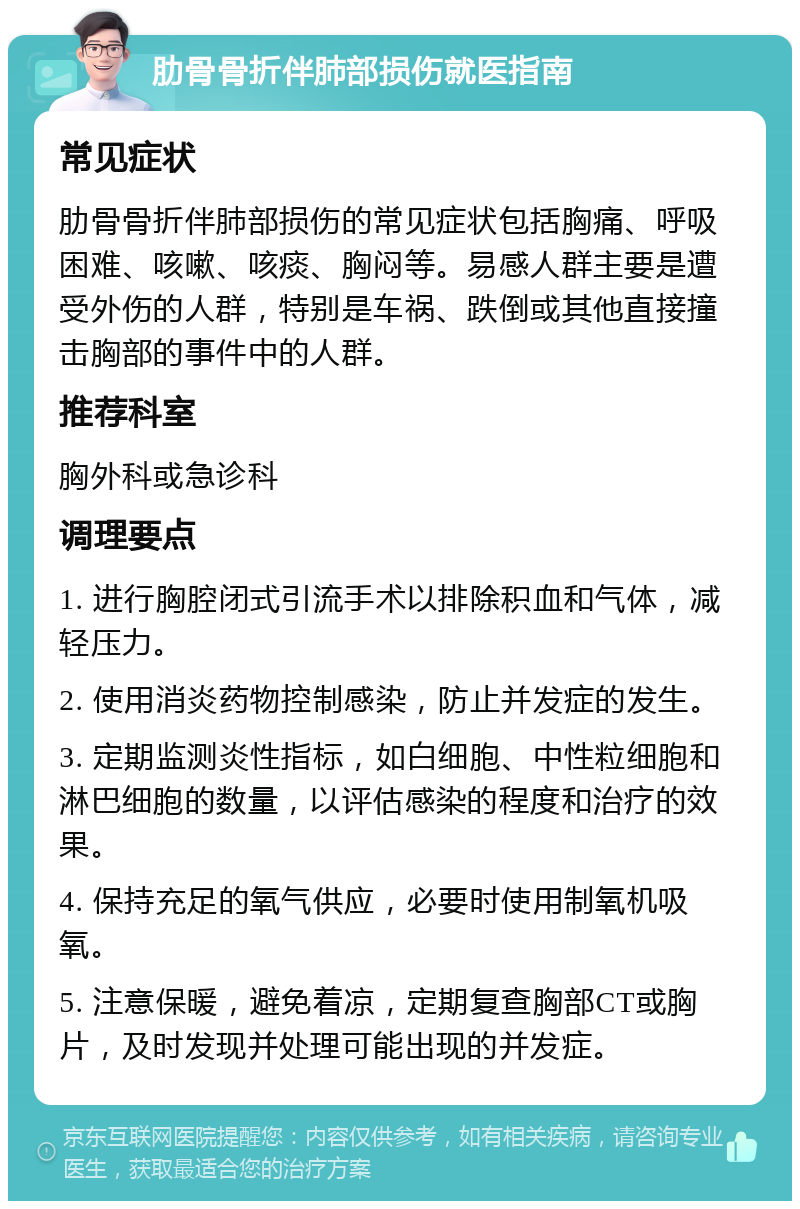 肋骨骨折伴肺部损伤就医指南 常见症状 肋骨骨折伴肺部损伤的常见症状包括胸痛、呼吸困难、咳嗽、咳痰、胸闷等。易感人群主要是遭受外伤的人群，特别是车祸、跌倒或其他直接撞击胸部的事件中的人群。 推荐科室 胸外科或急诊科 调理要点 1. 进行胸腔闭式引流手术以排除积血和气体，减轻压力。 2. 使用消炎药物控制感染，防止并发症的发生。 3. 定期监测炎性指标，如白细胞、中性粒细胞和淋巴细胞的数量，以评估感染的程度和治疗的效果。 4. 保持充足的氧气供应，必要时使用制氧机吸氧。 5. 注意保暖，避免着凉，定期复查胸部CT或胸片，及时发现并处理可能出现的并发症。