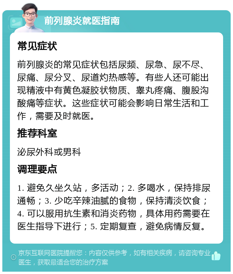 前列腺炎就医指南 常见症状 前列腺炎的常见症状包括尿频、尿急、尿不尽、尿痛、尿分叉、尿道灼热感等。有些人还可能出现精液中有黄色凝胶状物质、睾丸疼痛、腹股沟酸痛等症状。这些症状可能会影响日常生活和工作，需要及时就医。 推荐科室 泌尿外科或男科 调理要点 1. 避免久坐久站，多活动；2. 多喝水，保持排尿通畅；3. 少吃辛辣油腻的食物，保持清淡饮食；4. 可以服用抗生素和消炎药物，具体用药需要在医生指导下进行；5. 定期复查，避免病情反复。