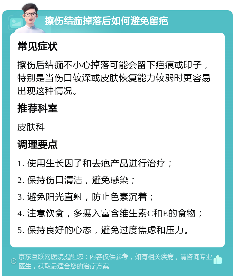 擦伤结痂掉落后如何避免留疤 常见症状 擦伤后结痂不小心掉落可能会留下疤痕或印子，特别是当伤口较深或皮肤恢复能力较弱时更容易出现这种情况。 推荐科室 皮肤科 调理要点 1. 使用生长因子和去疤产品进行治疗； 2. 保持伤口清洁，避免感染； 3. 避免阳光直射，防止色素沉着； 4. 注意饮食，多摄入富含维生素C和E的食物； 5. 保持良好的心态，避免过度焦虑和压力。