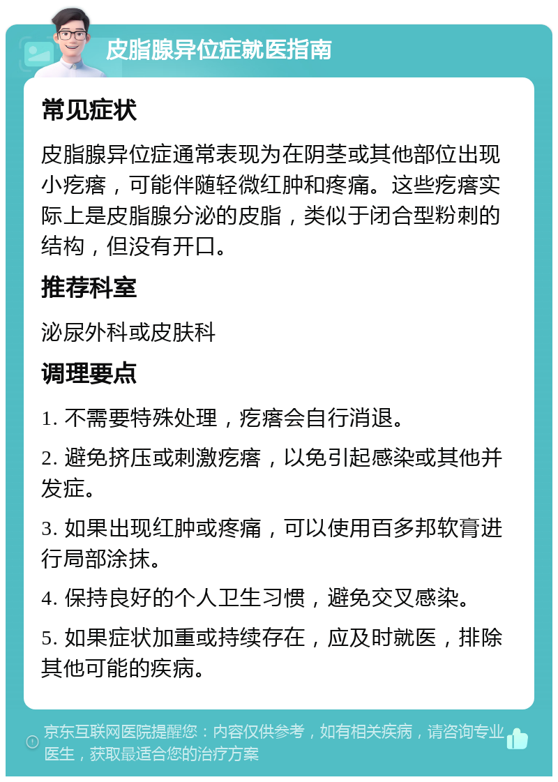 皮脂腺异位症就医指南 常见症状 皮脂腺异位症通常表现为在阴茎或其他部位出现小疙瘩，可能伴随轻微红肿和疼痛。这些疙瘩实际上是皮脂腺分泌的皮脂，类似于闭合型粉刺的结构，但没有开口。 推荐科室 泌尿外科或皮肤科 调理要点 1. 不需要特殊处理，疙瘩会自行消退。 2. 避免挤压或刺激疙瘩，以免引起感染或其他并发症。 3. 如果出现红肿或疼痛，可以使用百多邦软膏进行局部涂抹。 4. 保持良好的个人卫生习惯，避免交叉感染。 5. 如果症状加重或持续存在，应及时就医，排除其他可能的疾病。