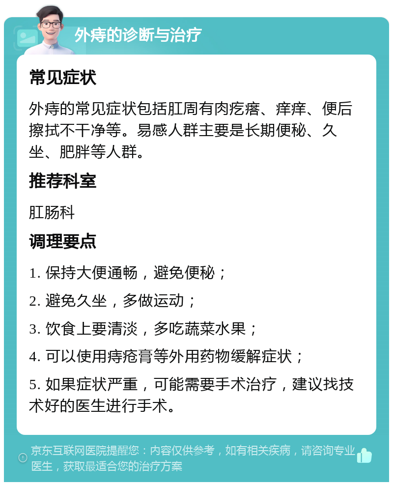 外痔的诊断与治疗 常见症状 外痔的常见症状包括肛周有肉疙瘩、痒痒、便后擦拭不干净等。易感人群主要是长期便秘、久坐、肥胖等人群。 推荐科室 肛肠科 调理要点 1. 保持大便通畅，避免便秘； 2. 避免久坐，多做运动； 3. 饮食上要清淡，多吃蔬菜水果； 4. 可以使用痔疮膏等外用药物缓解症状； 5. 如果症状严重，可能需要手术治疗，建议找技术好的医生进行手术。