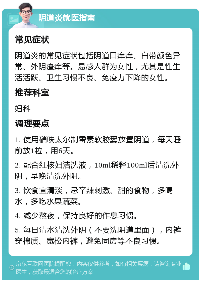 阴道炎就医指南 常见症状 阴道炎的常见症状包括阴道口痒痒、白带颜色异常、外阴瘙痒等。易感人群为女性，尤其是性生活活跃、卫生习惯不良、免疫力下降的女性。 推荐科室 妇科 调理要点 1. 使用硝呋太尔制霉素软胶囊放置阴道，每天睡前放1粒，用6天。 2. 配合红核妇洁洗液，10ml稀释100ml后清洗外阴，早晚清洗外阴。 3. 饮食宜清淡，忌辛辣刺激、甜的食物，多喝水，多吃水果蔬菜。 4. 减少熬夜，保持良好的作息习惯。 5. 每日清水清洗外阴（不要洗阴道里面），内裤穿棉质、宽松内裤，避免同房等不良习惯。