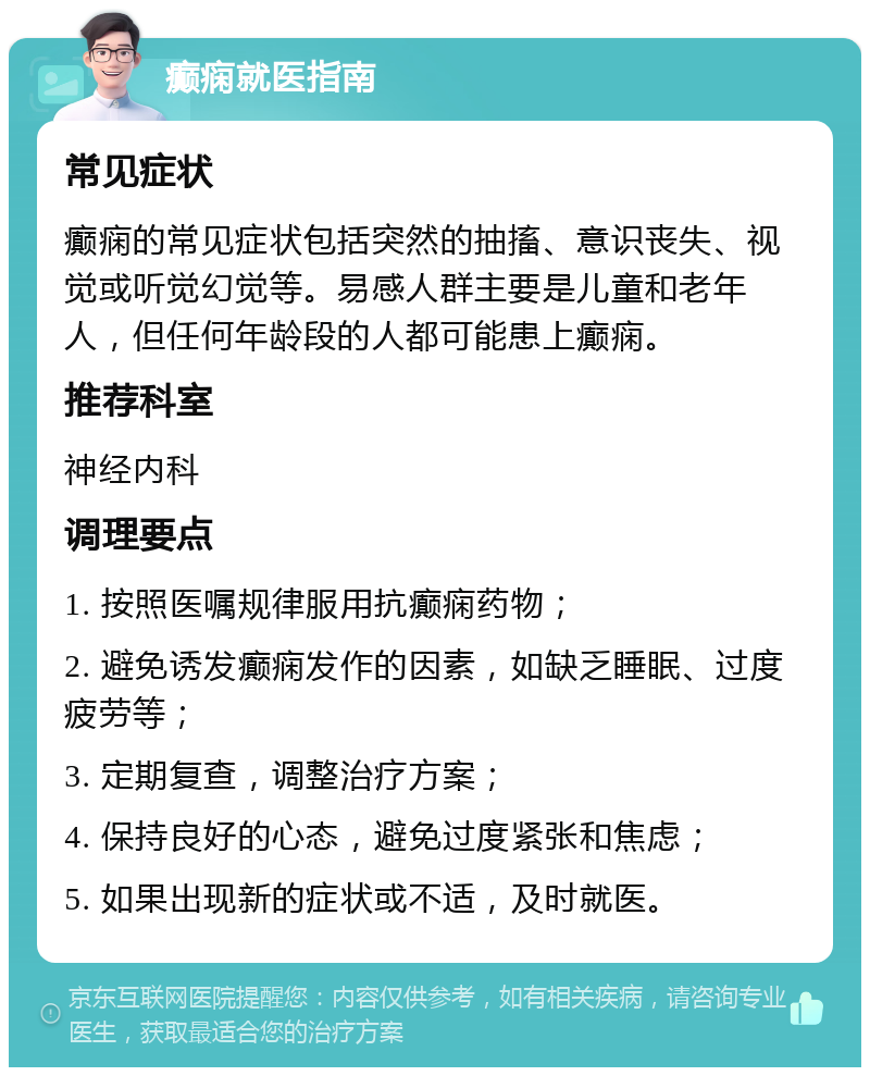 癫痫就医指南 常见症状 癫痫的常见症状包括突然的抽搐、意识丧失、视觉或听觉幻觉等。易感人群主要是儿童和老年人，但任何年龄段的人都可能患上癫痫。 推荐科室 神经内科 调理要点 1. 按照医嘱规律服用抗癫痫药物； 2. 避免诱发癫痫发作的因素，如缺乏睡眠、过度疲劳等； 3. 定期复查，调整治疗方案； 4. 保持良好的心态，避免过度紧张和焦虑； 5. 如果出现新的症状或不适，及时就医。