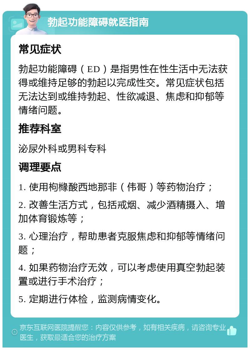 勃起功能障碍就医指南 常见症状 勃起功能障碍（ED）是指男性在性生活中无法获得或维持足够的勃起以完成性交。常见症状包括无法达到或维持勃起、性欲减退、焦虑和抑郁等情绪问题。 推荐科室 泌尿外科或男科专科 调理要点 1. 使用枸橼酸西地那非（伟哥）等药物治疗； 2. 改善生活方式，包括戒烟、减少酒精摄入、增加体育锻炼等； 3. 心理治疗，帮助患者克服焦虑和抑郁等情绪问题； 4. 如果药物治疗无效，可以考虑使用真空勃起装置或进行手术治疗； 5. 定期进行体检，监测病情变化。