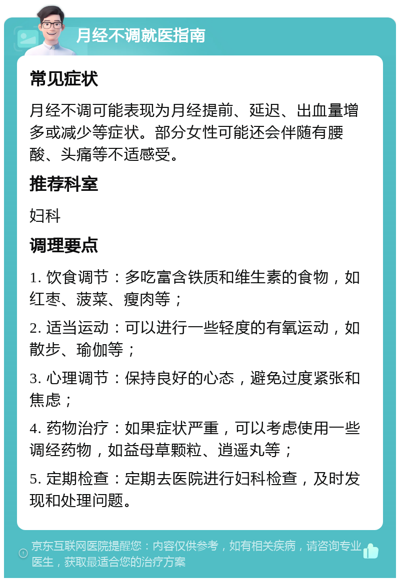 月经不调就医指南 常见症状 月经不调可能表现为月经提前、延迟、出血量增多或减少等症状。部分女性可能还会伴随有腰酸、头痛等不适感受。 推荐科室 妇科 调理要点 1. 饮食调节：多吃富含铁质和维生素的食物，如红枣、菠菜、瘦肉等； 2. 适当运动：可以进行一些轻度的有氧运动，如散步、瑜伽等； 3. 心理调节：保持良好的心态，避免过度紧张和焦虑； 4. 药物治疗：如果症状严重，可以考虑使用一些调经药物，如益母草颗粒、逍遥丸等； 5. 定期检查：定期去医院进行妇科检查，及时发现和处理问题。