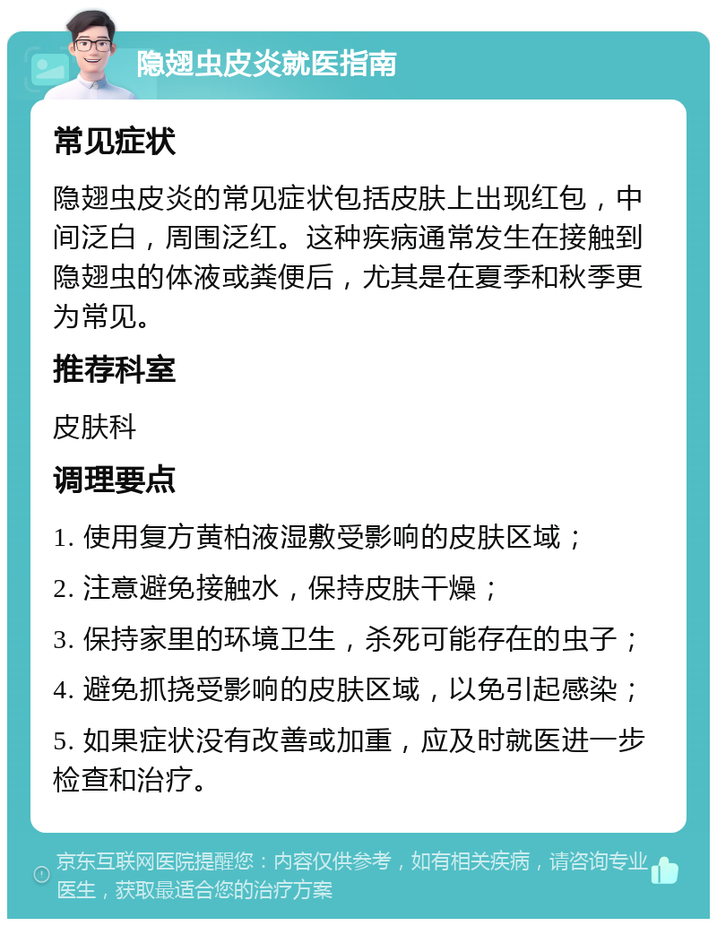 隐翅虫皮炎就医指南 常见症状 隐翅虫皮炎的常见症状包括皮肤上出现红包，中间泛白，周围泛红。这种疾病通常发生在接触到隐翅虫的体液或粪便后，尤其是在夏季和秋季更为常见。 推荐科室 皮肤科 调理要点 1. 使用复方黄柏液湿敷受影响的皮肤区域； 2. 注意避免接触水，保持皮肤干燥； 3. 保持家里的环境卫生，杀死可能存在的虫子； 4. 避免抓挠受影响的皮肤区域，以免引起感染； 5. 如果症状没有改善或加重，应及时就医进一步检查和治疗。