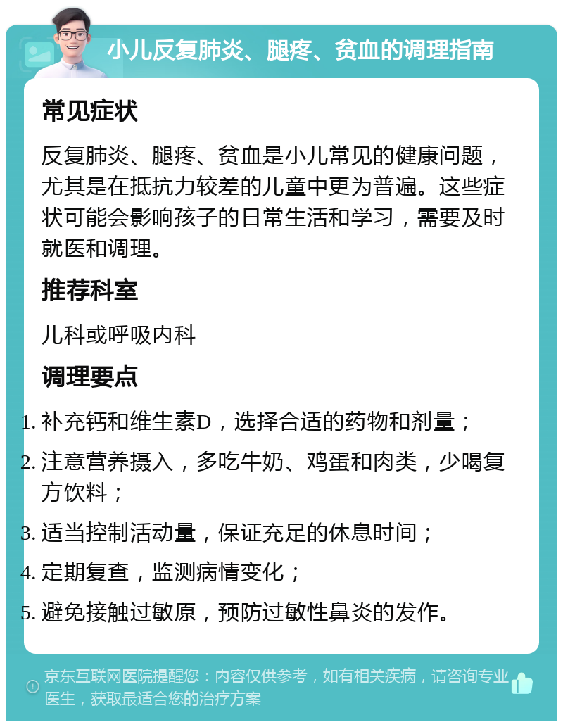 小儿反复肺炎、腿疼、贫血的调理指南 常见症状 反复肺炎、腿疼、贫血是小儿常见的健康问题，尤其是在抵抗力较差的儿童中更为普遍。这些症状可能会影响孩子的日常生活和学习，需要及时就医和调理。 推荐科室 儿科或呼吸内科 调理要点 补充钙和维生素D，选择合适的药物和剂量； 注意营养摄入，多吃牛奶、鸡蛋和肉类，少喝复方饮料； 适当控制活动量，保证充足的休息时间； 定期复查，监测病情变化； 避免接触过敏原，预防过敏性鼻炎的发作。