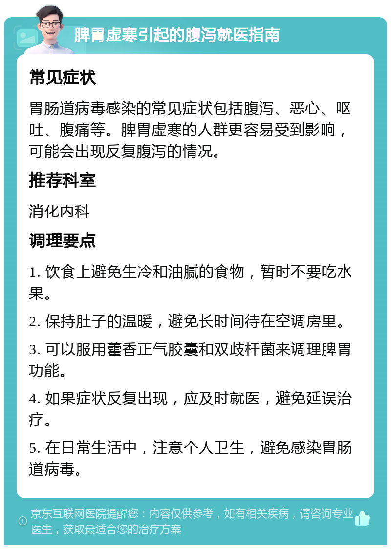 脾胃虚寒引起的腹泻就医指南 常见症状 胃肠道病毒感染的常见症状包括腹泻、恶心、呕吐、腹痛等。脾胃虚寒的人群更容易受到影响，可能会出现反复腹泻的情况。 推荐科室 消化内科 调理要点 1. 饮食上避免生冷和油腻的食物，暂时不要吃水果。 2. 保持肚子的温暖，避免长时间待在空调房里。 3. 可以服用藿香正气胶囊和双歧杆菌来调理脾胃功能。 4. 如果症状反复出现，应及时就医，避免延误治疗。 5. 在日常生活中，注意个人卫生，避免感染胃肠道病毒。