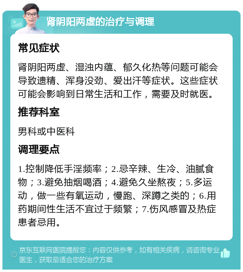 肾阴阳两虚的治疗与调理 常见症状 肾阴阳两虚、湿浊内蕴、郁久化热等问题可能会导致遗精、浑身没劲、爱出汗等症状。这些症状可能会影响到日常生活和工作，需要及时就医。 推荐科室 男科或中医科 调理要点 1.控制降低手淫频率；2.忌辛辣、生冷、油腻食物；3.避免抽烟喝酒；4.避免久坐熬夜；5.多运动，做一些有氧运动，慢跑、深蹲之类的；6.用药期间性生活不宜过于频繁；7.伤风感冒及热症患者忌用。