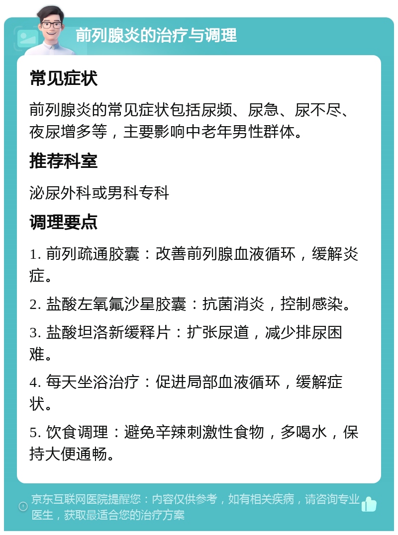 前列腺炎的治疗与调理 常见症状 前列腺炎的常见症状包括尿频、尿急、尿不尽、夜尿增多等，主要影响中老年男性群体。 推荐科室 泌尿外科或男科专科 调理要点 1. 前列疏通胶囊：改善前列腺血液循环，缓解炎症。 2. 盐酸左氧氟沙星胶囊：抗菌消炎，控制感染。 3. 盐酸坦洛新缓释片：扩张尿道，减少排尿困难。 4. 每天坐浴治疗：促进局部血液循环，缓解症状。 5. 饮食调理：避免辛辣刺激性食物，多喝水，保持大便通畅。