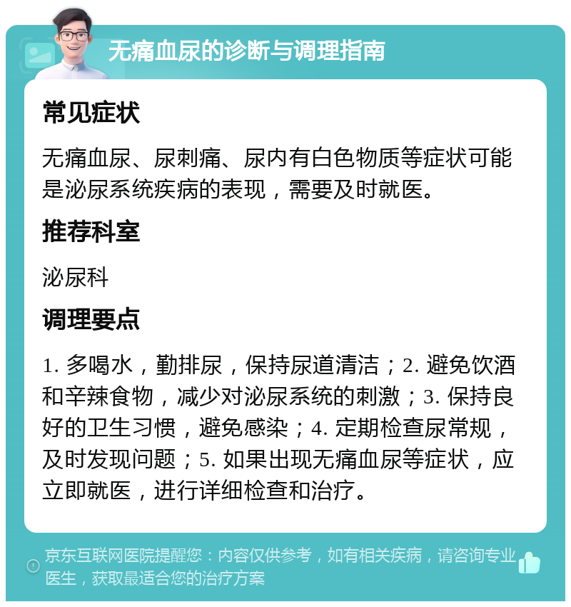 无痛血尿的诊断与调理指南 常见症状 无痛血尿、尿刺痛、尿内有白色物质等症状可能是泌尿系统疾病的表现，需要及时就医。 推荐科室 泌尿科 调理要点 1. 多喝水，勤排尿，保持尿道清洁；2. 避免饮酒和辛辣食物，减少对泌尿系统的刺激；3. 保持良好的卫生习惯，避免感染；4. 定期检查尿常规，及时发现问题；5. 如果出现无痛血尿等症状，应立即就医，进行详细检查和治疗。