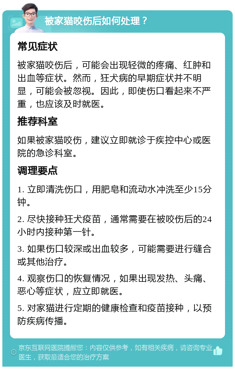 被家猫咬伤后如何处理？ 常见症状 被家猫咬伤后，可能会出现轻微的疼痛、红肿和出血等症状。然而，狂犬病的早期症状并不明显，可能会被忽视。因此，即使伤口看起来不严重，也应该及时就医。 推荐科室 如果被家猫咬伤，建议立即就诊于疾控中心或医院的急诊科室。 调理要点 1. 立即清洗伤口，用肥皂和流动水冲洗至少15分钟。 2. 尽快接种狂犬疫苗，通常需要在被咬伤后的24小时内接种第一针。 3. 如果伤口较深或出血较多，可能需要进行缝合或其他治疗。 4. 观察伤口的恢复情况，如果出现发热、头痛、恶心等症状，应立即就医。 5. 对家猫进行定期的健康检查和疫苗接种，以预防疾病传播。