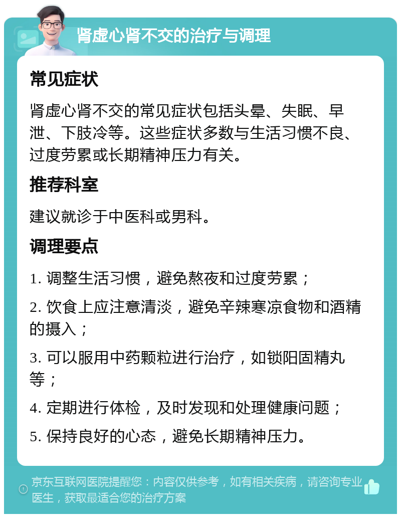 肾虚心肾不交的治疗与调理 常见症状 肾虚心肾不交的常见症状包括头晕、失眠、早泄、下肢冷等。这些症状多数与生活习惯不良、过度劳累或长期精神压力有关。 推荐科室 建议就诊于中医科或男科。 调理要点 1. 调整生活习惯，避免熬夜和过度劳累； 2. 饮食上应注意清淡，避免辛辣寒凉食物和酒精的摄入； 3. 可以服用中药颗粒进行治疗，如锁阳固精丸等； 4. 定期进行体检，及时发现和处理健康问题； 5. 保持良好的心态，避免长期精神压力。